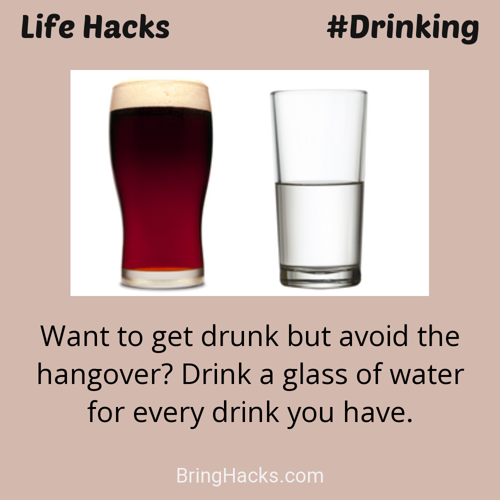 Life Hacks: - Want to get drunk but avoid the hangover? Drink a glass of water for every drink you have.