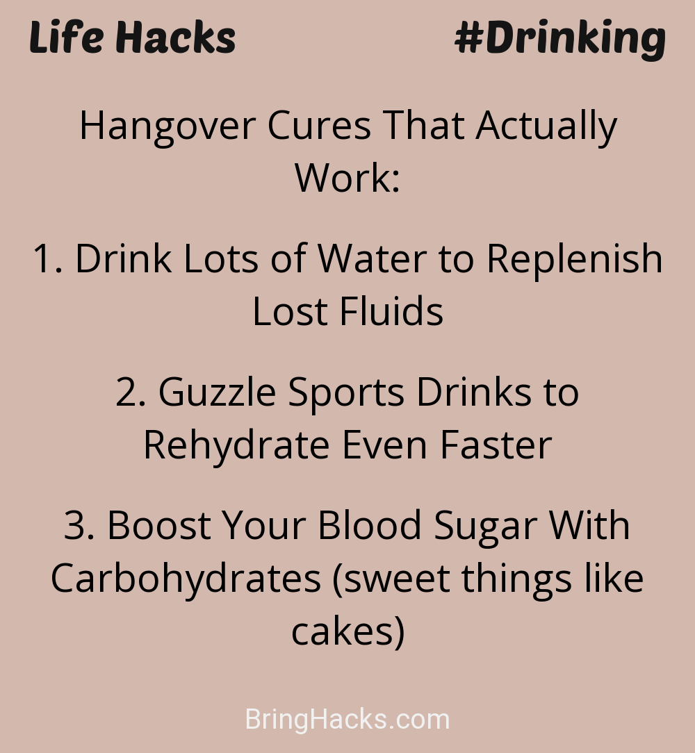 Life Hacks: - Hangover Cures That Actually Work:
Drink Lots of Water to Replenish Lost FluidsGuzzle Sports Drinks to Rehydrate Even FasterBoost Your Blood Sugar With Carbohydrates (sweet things like cakes)