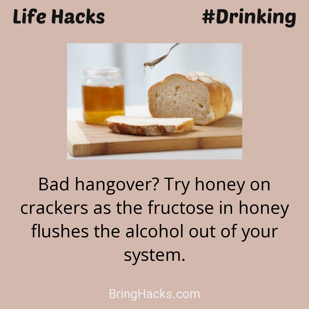 Life Hacks: - Bad hangover? Try honey on crackers as the fructose in honey flushes the alcohol out of your system.