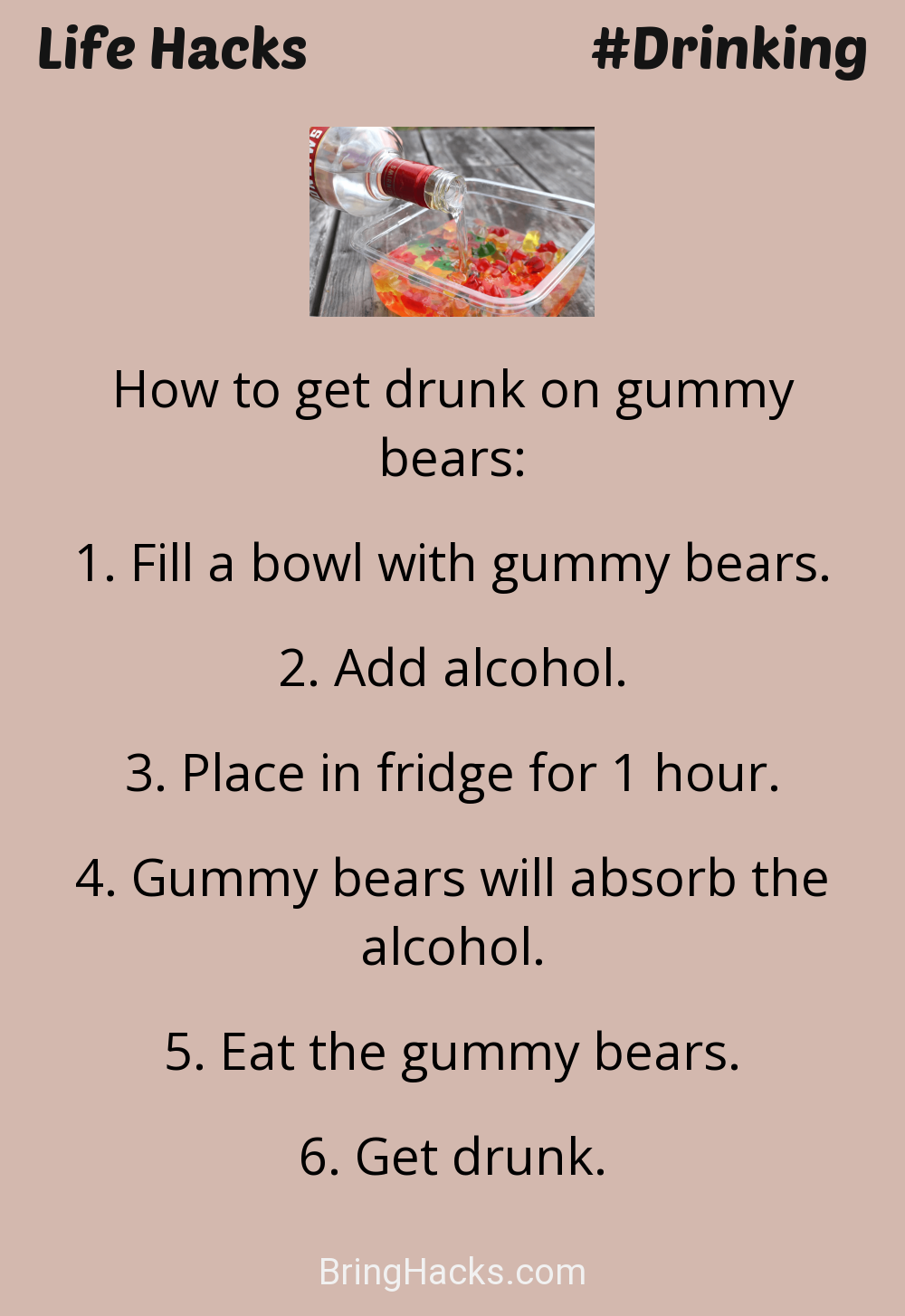 Life Hacks: - How to get drunk on gummy bears:
Fill a bowl with gummy bears.Add alcohol.Place in fridge for 1 hour.Gummy bears will absorb the alcohol.Eat the gummy bears.Get drunk.