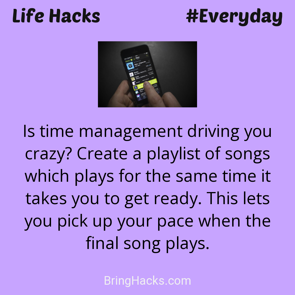 Life Hacks: - Is time management driving you crazy? Create a playlist of songs which plays for the same time it takes you to get ready. This lets you pick up your pace when the final song plays.