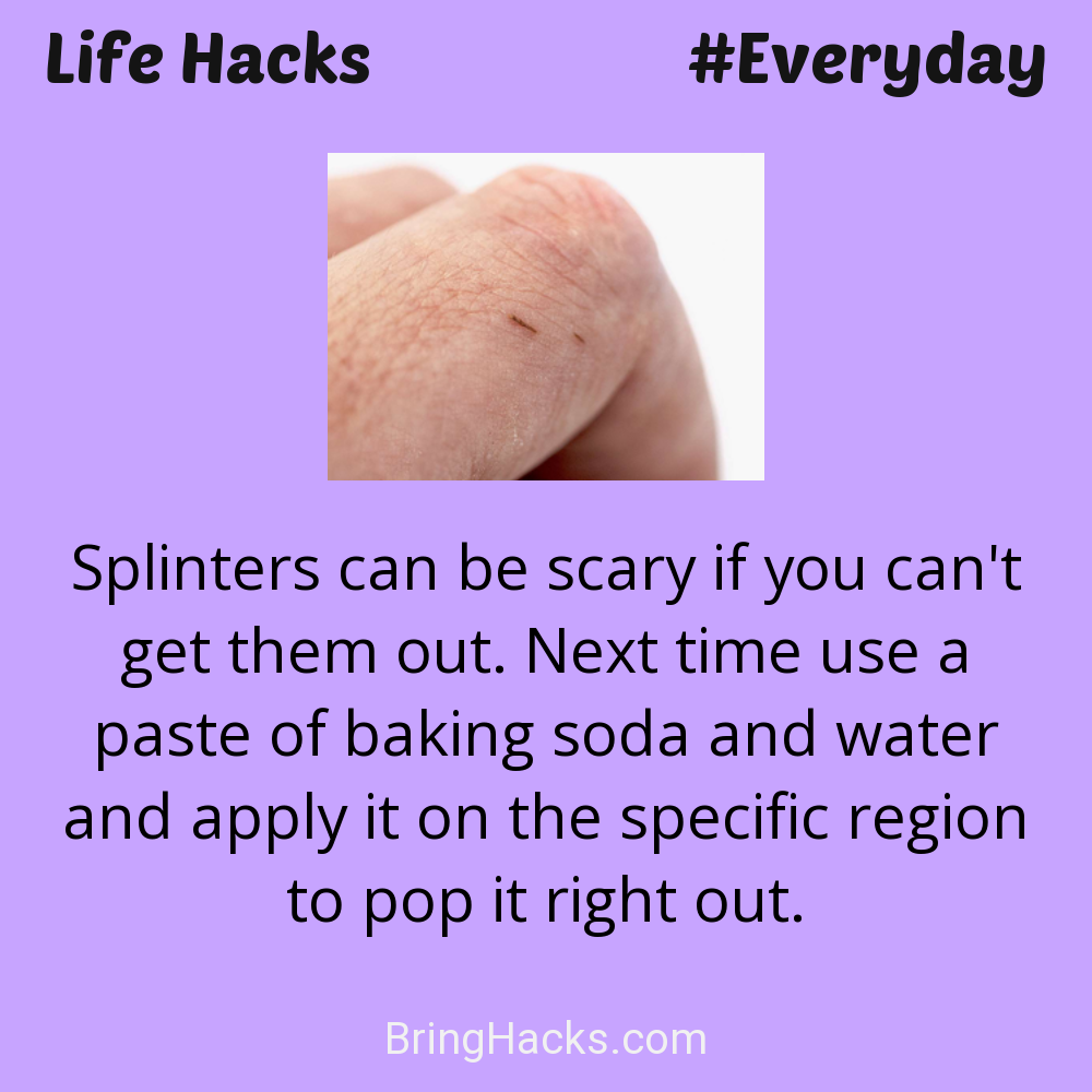 Life Hacks: - Splinters can be scary if you can't get them out. Next time use a paste of baking soda and water and apply it on the specific region to pop it right out.