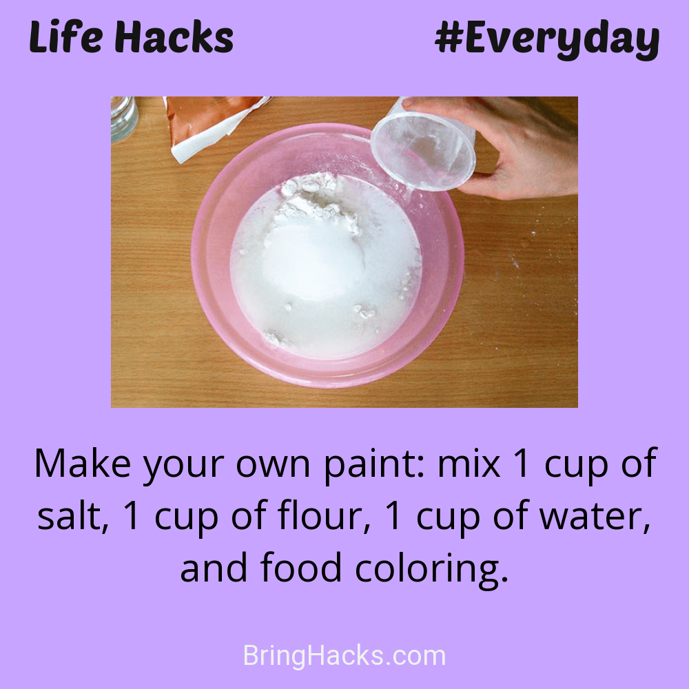 Life Hacks: - Make your own paint: mix 1 cup of salt, 1 cup of flour, 1 cup of water, and food coloring.