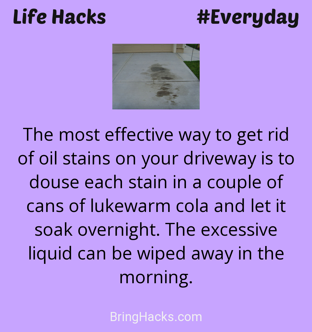 Life Hacks: - The most effective way to get rid of oil stains on your driveway is to douse each stain in a couple of cans of lukewarm cola and let it soak overnight. The excessive liquid can be wiped away in the morning.