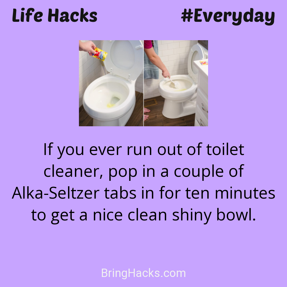 Life Hacks: - If you ever run out of toilet cleaner, pop in a couple of Alka-Seltzer tabs in for ten minutes to get a nice clean shiny bowl.