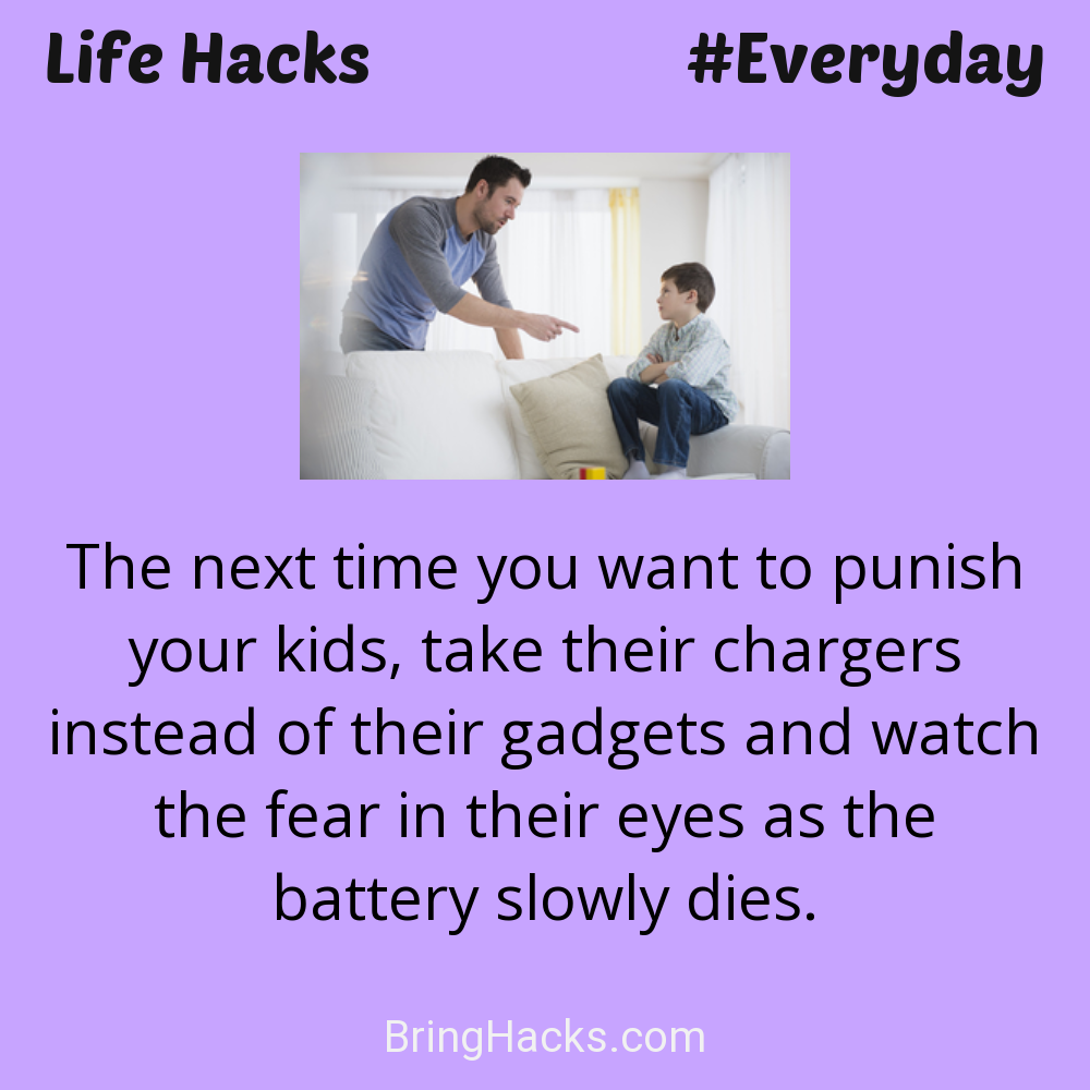 Life Hacks: - The next time you want to punish your kids, take their chargers instead of their gadgets and watch the fear in their eyes as the battery slowly dies.