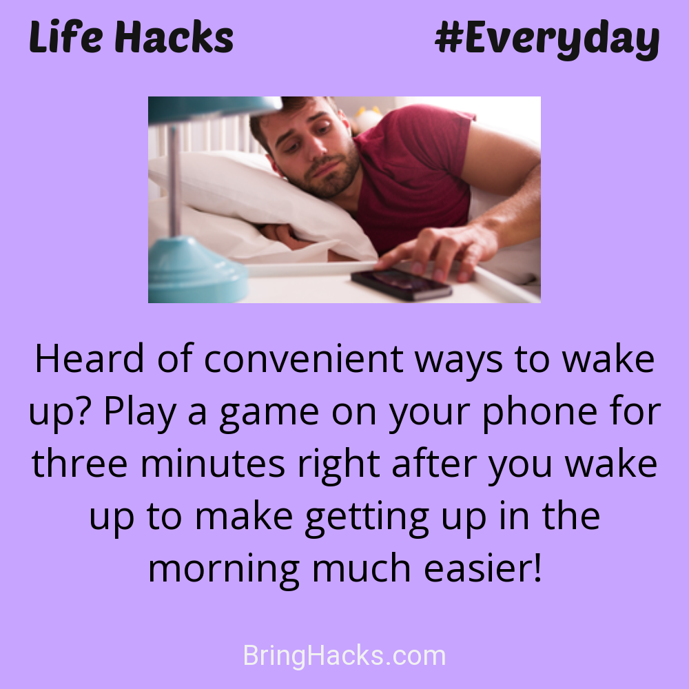Life Hacks: - Heard of convenient ways to wake up? Play a game on your phone for three minutes right after you wake up to make getting up in the morning much easier!