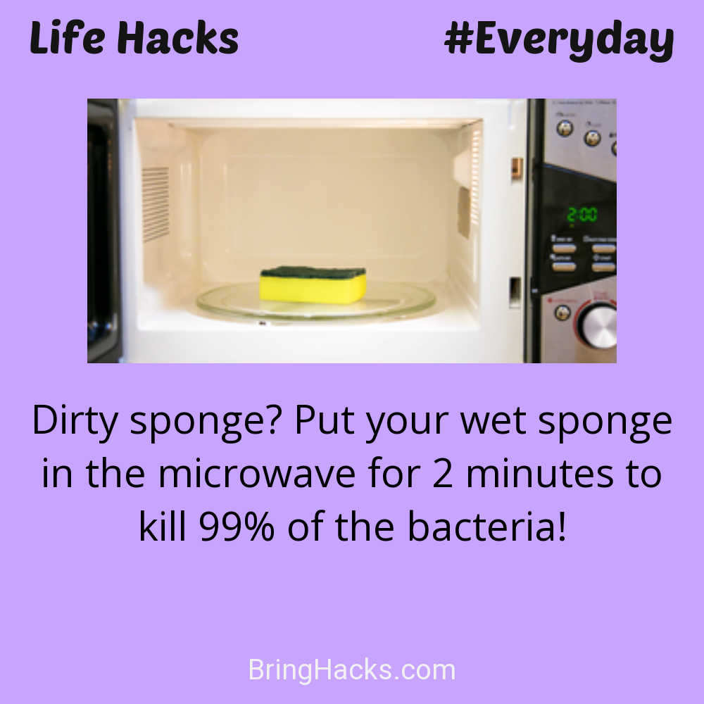 Life Hacks: - Dirty sponge? Put your wet sponge in the microwave for 2 minutes to kill 99% of the bacteria!