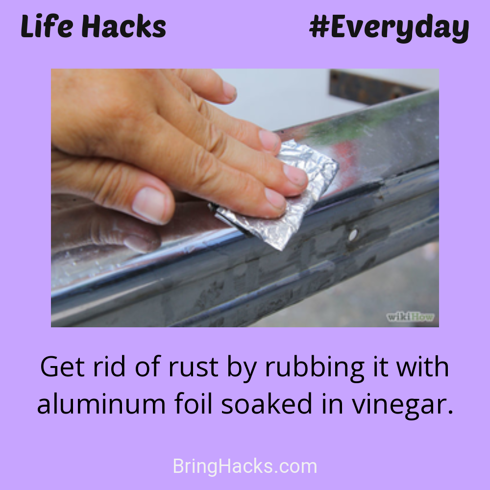 Life Hacks: - Get rid of rust by rubbing it with aluminum foil soaked in vinegar.