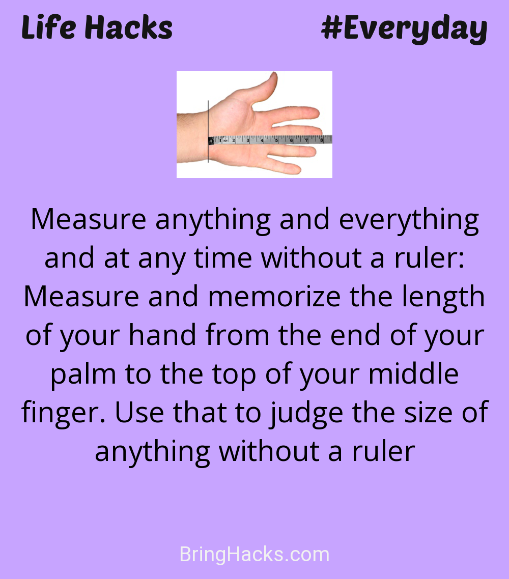Life Hacks: - Measure anything and everything and at any time without a ruler: Measure and memorize the length of your hand from the end of your palm to the top of your middle finger. Use that to judge the size of anything without a ruler