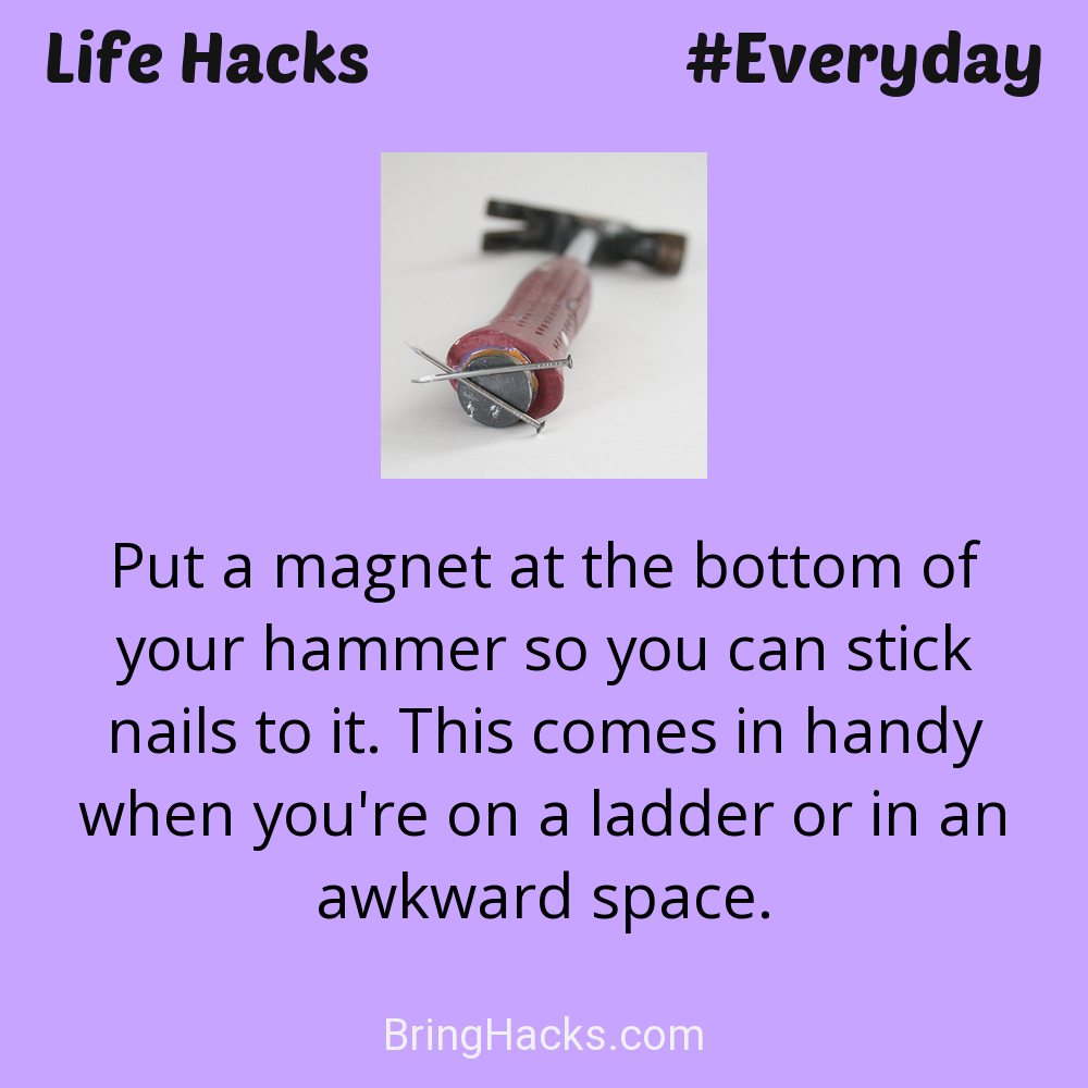 Life Hacks: - Put a magnet at the bottom of your hammer so you can stick nails to it. This comes in handy when you're on a ladder or in an awkward space.