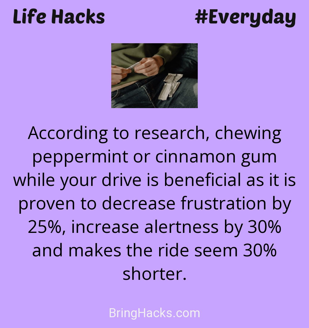 Life Hacks: - According to research, chewing peppermint or cinnamon gum while your drive is beneficial as it is proven to decrease frustration by 25%, increase alertness by 30% and makes the ride seem 30% shorter.