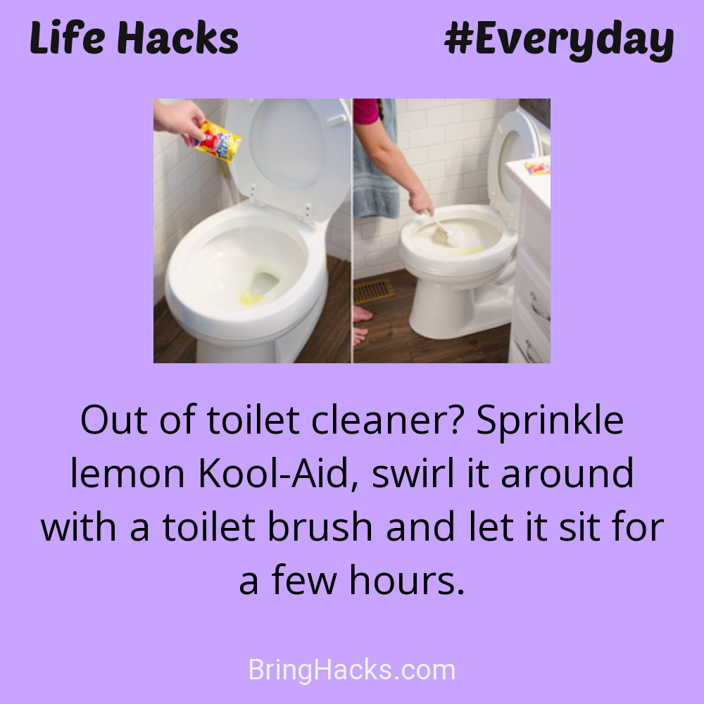 Life Hacks: - Out of toilet cleaner? Sprinkle lemon Kool-Aid, swirl it around with a toilet brush and let it sit for a few hours.