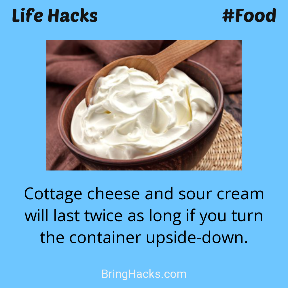 Life Hacks: - Cottage cheese and sour cream will last twice as long if you turn the container upside-down.