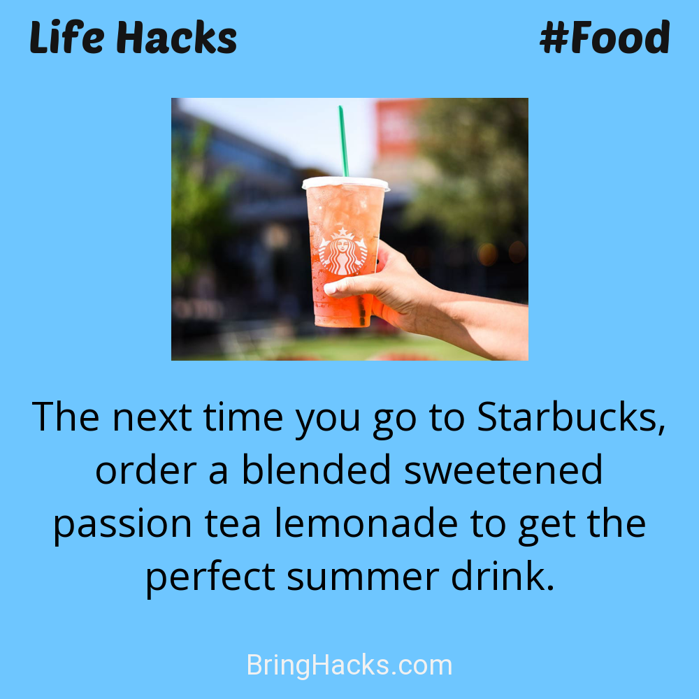 Life Hacks: - The next time you go to Starbucks, order a blended sweetened passion tea lemonade to get the perfect summer drink.