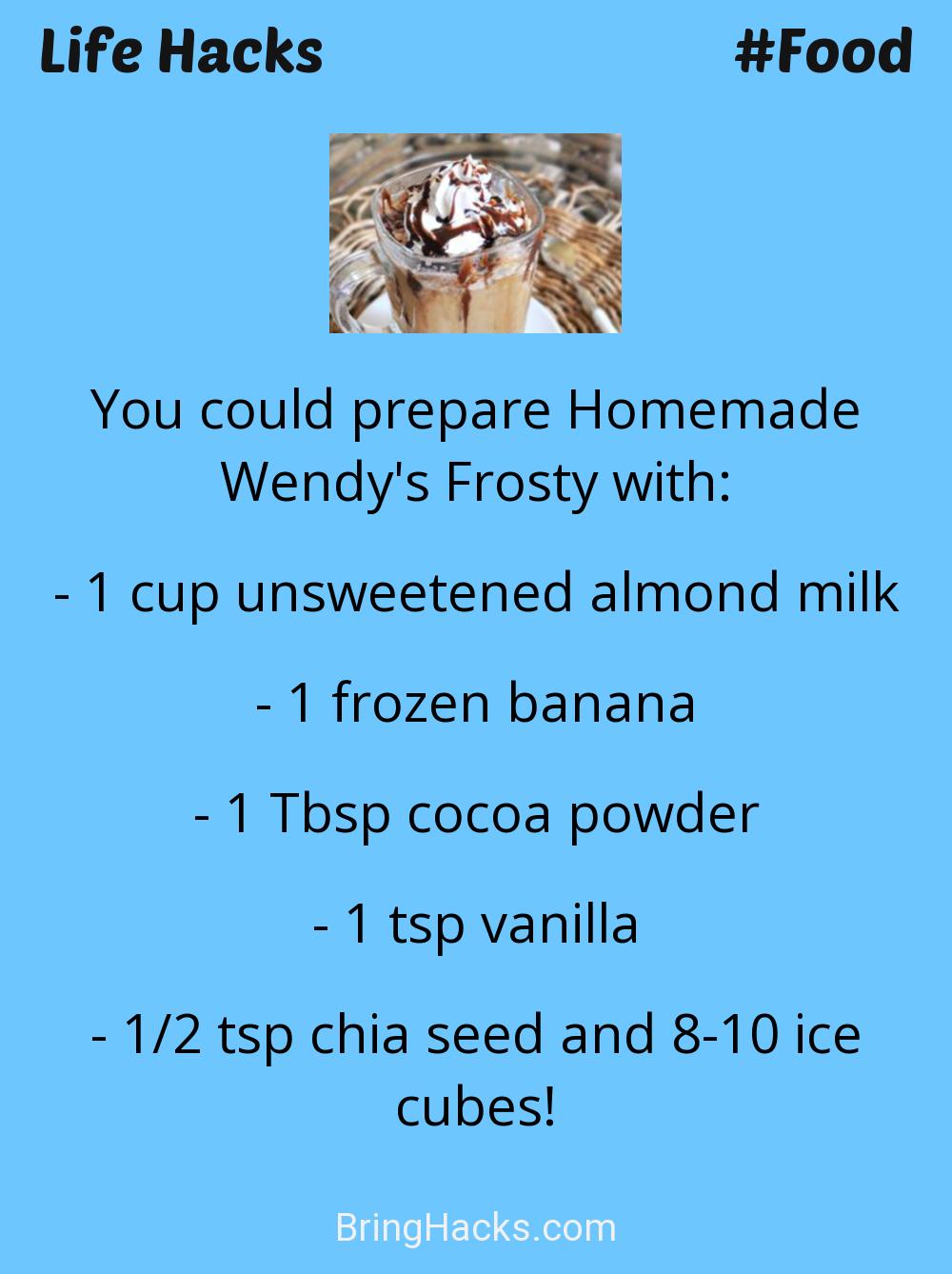 Life Hacks: - You could prepare Homemade Wendy's Frosty with:
1 cup unsweetened almond milk1 frozen banana1 Tbsp cocoa powder1 tsp vanilla1/2 tsp chia seed and 8-10 ice cubes!