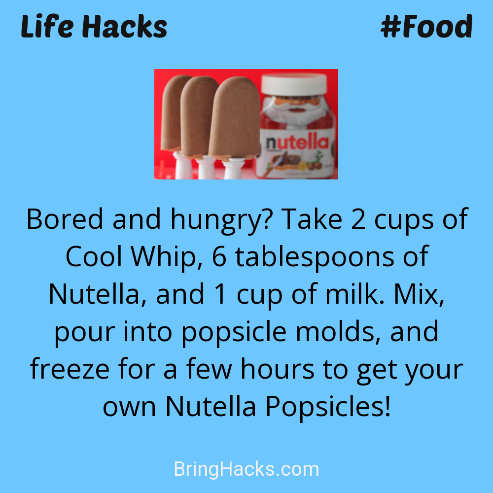 Life Hacks: - Bored and hungry? Take 2 cups of Cool Whip, 6 tablespoons of Nutella, and 1 cup of milk. Mix, pour into popsicle molds, and freeze for a few hours to get your own Nutella Popsicles!