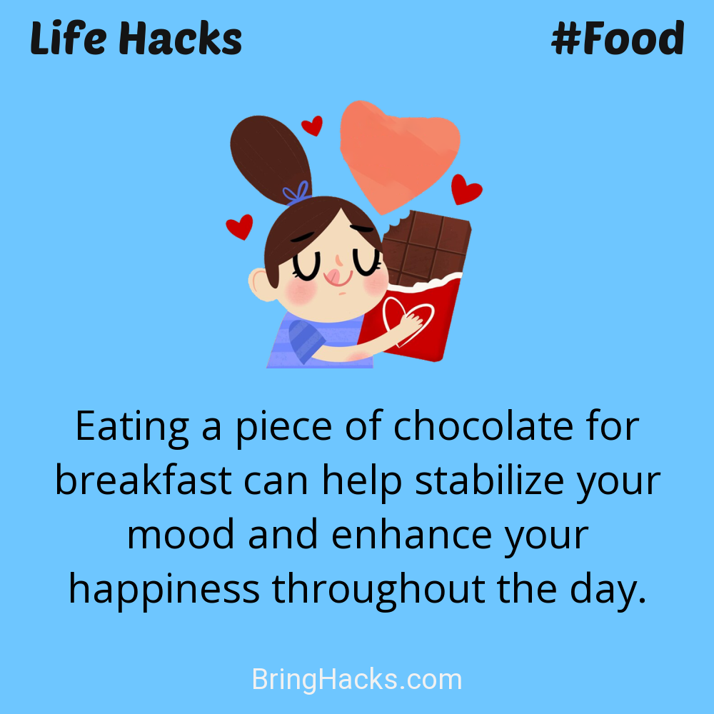 Life Hacks: - Eating a piece of chocolate for breakfast can help stabilize your mood and enhance your happiness throughout the day.