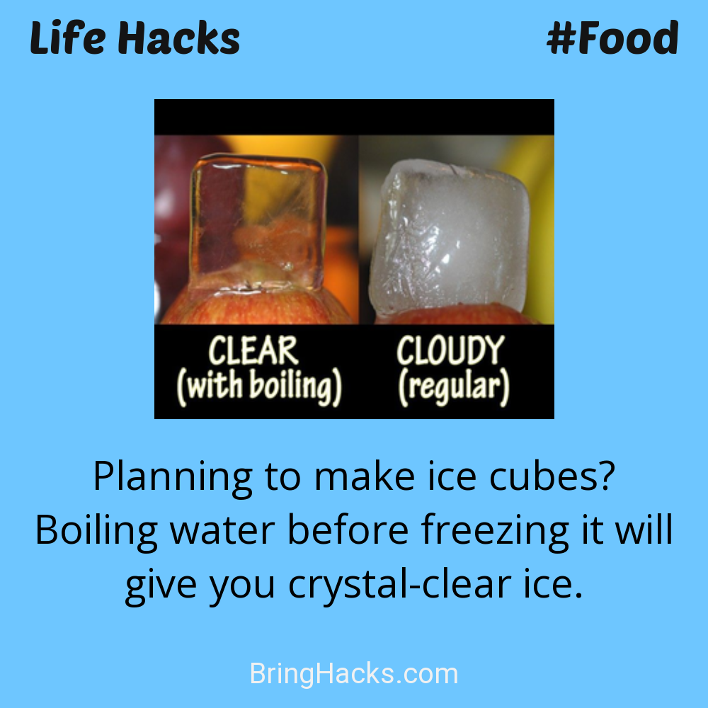 Life Hacks: - Planning to make ice cubes? Boiling water before freezing it will give you crystal-clear ice.