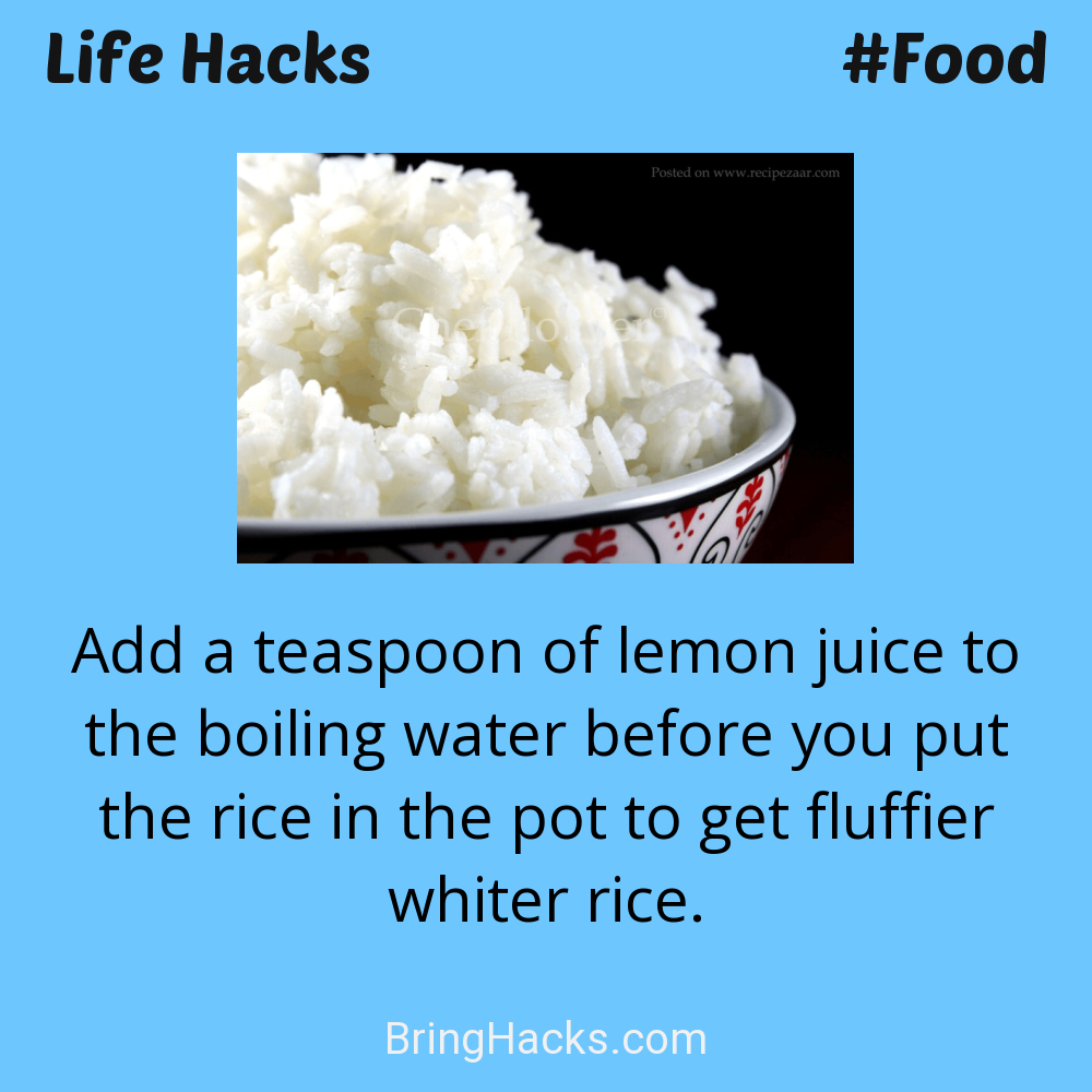 Life Hacks: - Add a teaspoon of lemon juice to the boiling water before you put the rice in the pot to get fluffier whiter rice.