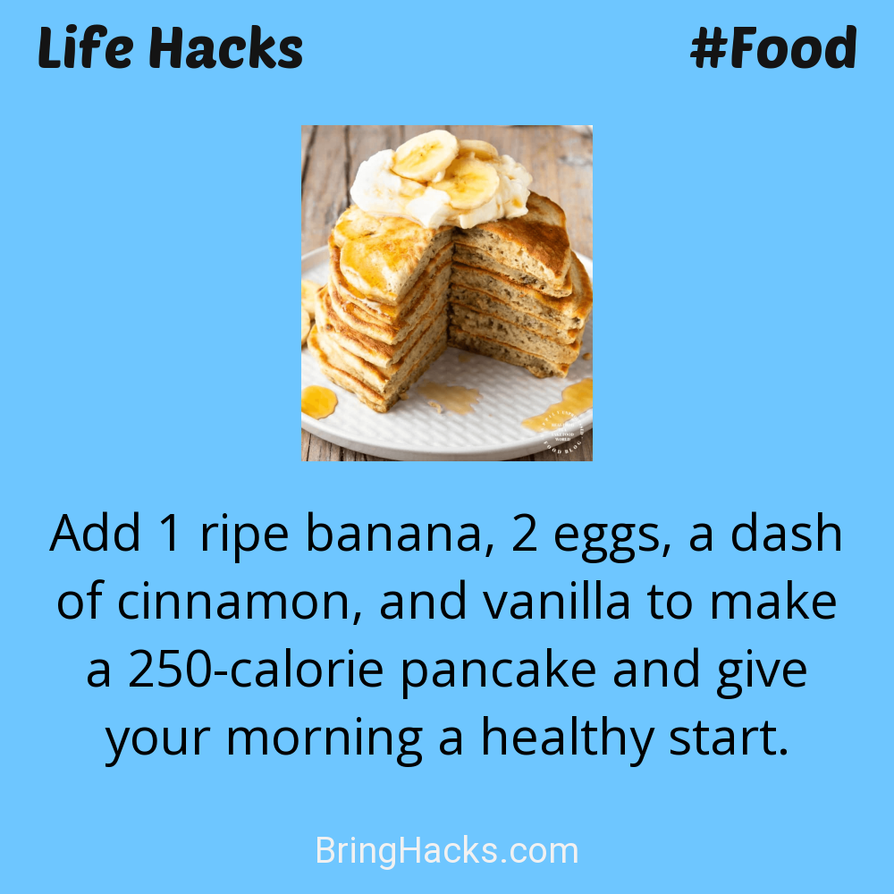 Life Hacks: - Add 1 ripe banana, 2 eggs, a dash of cinnamon, and vanilla to make a 250-calorie pancake and give your morning a healthy start.