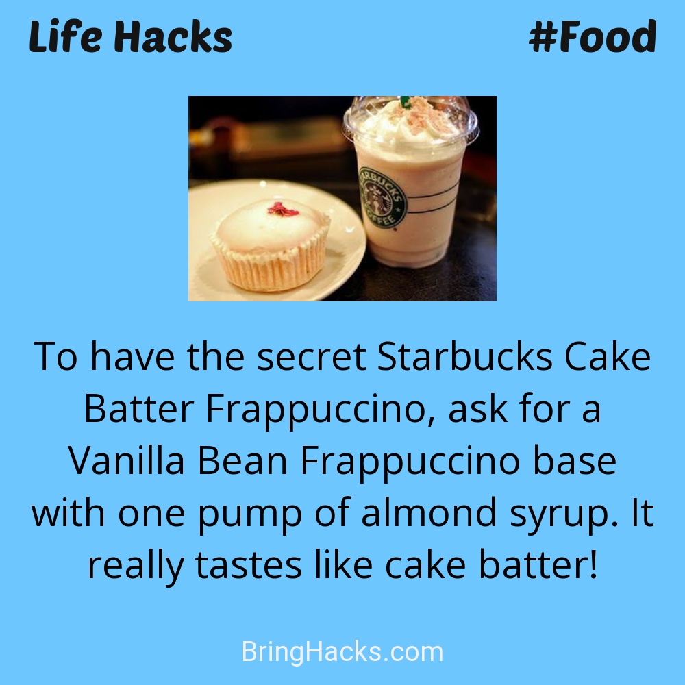 Life Hacks: - To have the secret Starbucks Cake Batter Frappuccino, ask for a Vanilla Bean Frappuccino base with one pump of almond syrup. It really tastes like cake batter!