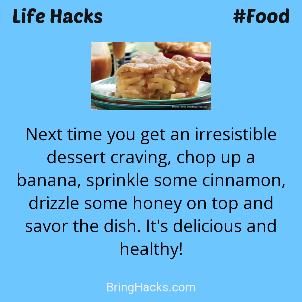 Life Hacks: - Next time you get an irresistible dessert craving, chop up a banana, sprinkle some cinnamon, drizzle some honey on top and savor the dish. It's delicious and healthy!