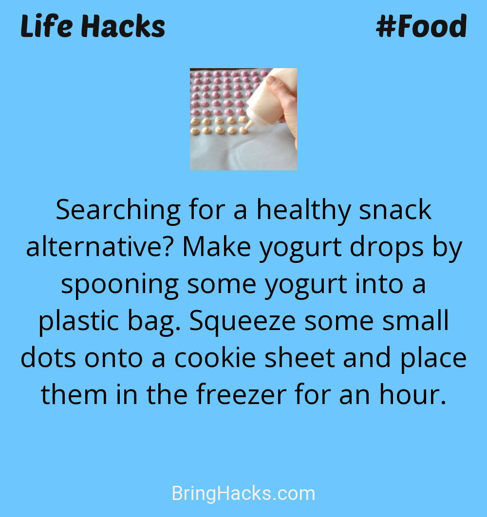 Life Hacks: - Searching for a healthy snack alternative? Make yogurt drops by spooning some yogurt into a plastic bag. Squeeze some small dots onto a cookie sheet and place them in the freezer for an hour.