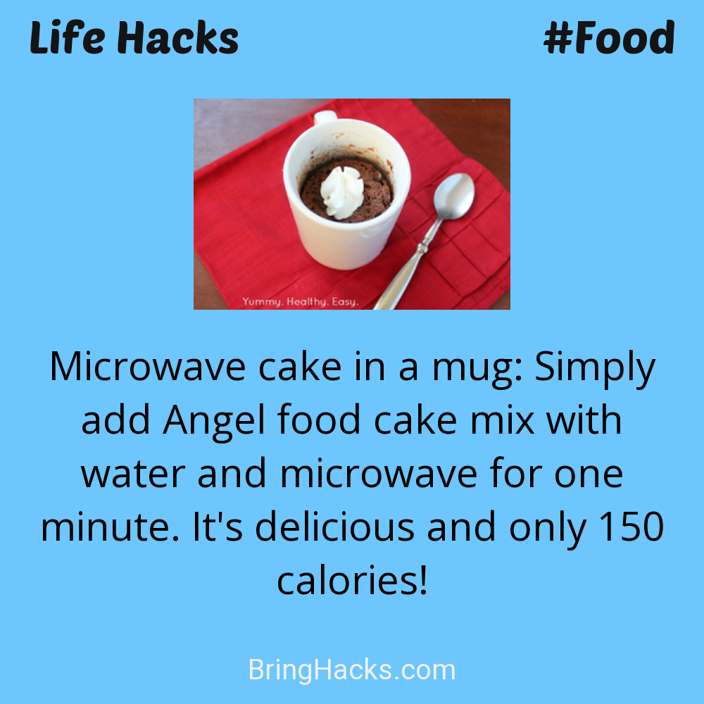 Life Hacks: - Microwave cake in a mug: Simply add Angel food cake mix with water and microwave for one minute. It's delicious and only 150 calories!
