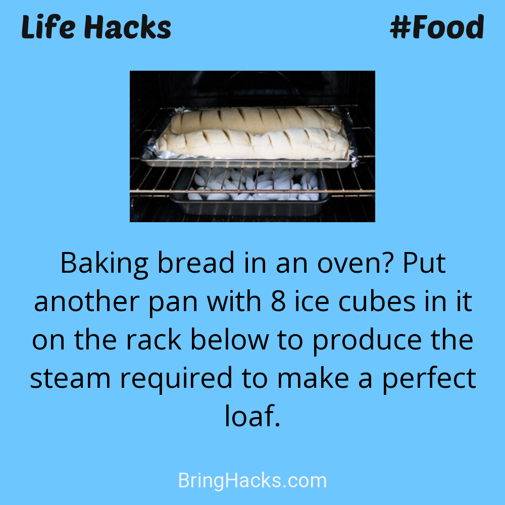 Life Hacks: - Baking bread in an oven? Put another pan with 8 ice cubes in it on the rack below to produce the steam required to make a perfect loaf.