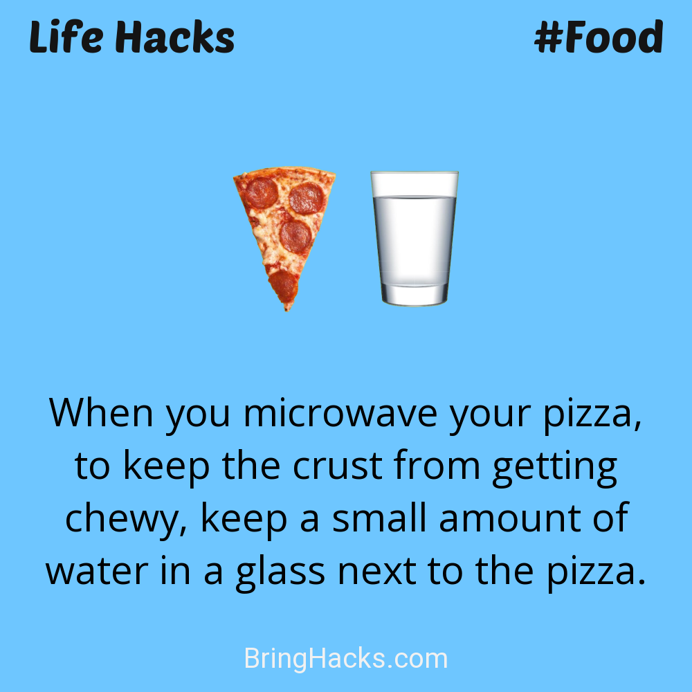 Life Hacks: - When you microwave your pizza, to keep the crust from getting chewy, keep a small amount of water in a glass next to the pizza.