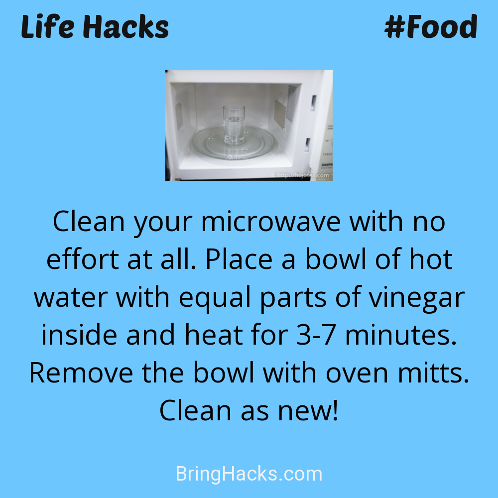 Life Hacks: - Clean your microwave with no effort at all. Place a bowl of hot water with equal parts of vinegar inside and heat for 3-7 minutes. Remove the bowl with oven mitts. Clean as new!