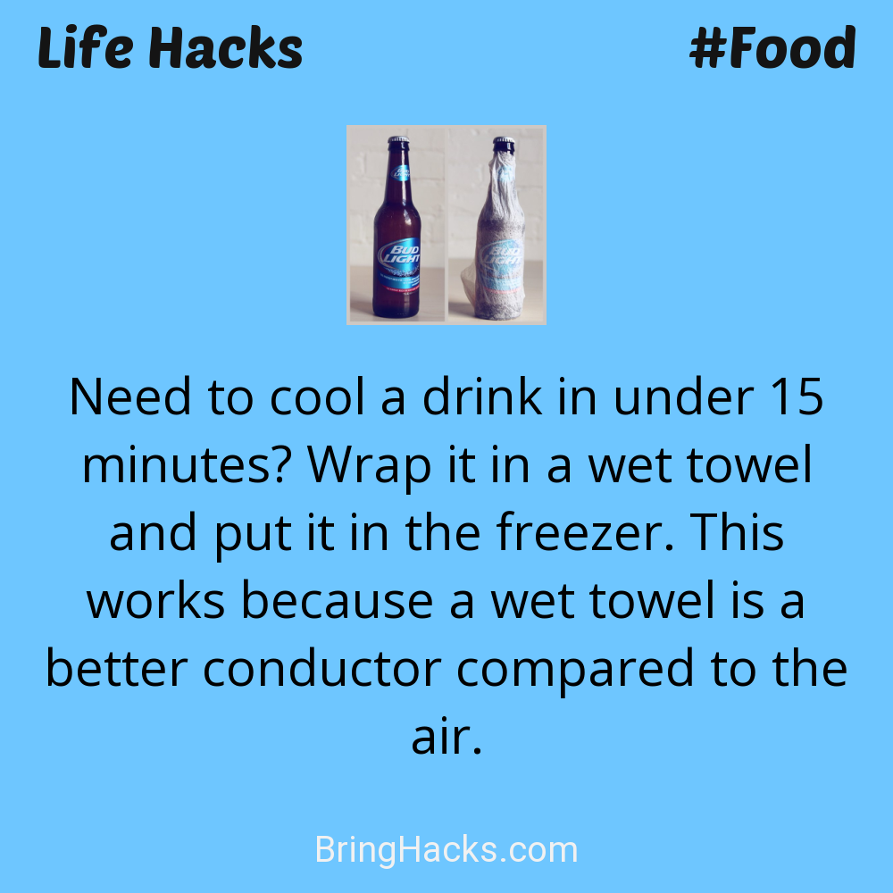 Life Hacks: - Need to cool a drink in under 15 minutes? Wrap it in a wet towel and put it in the freezer. This works because a wet towel is a better conductor compared to the air.