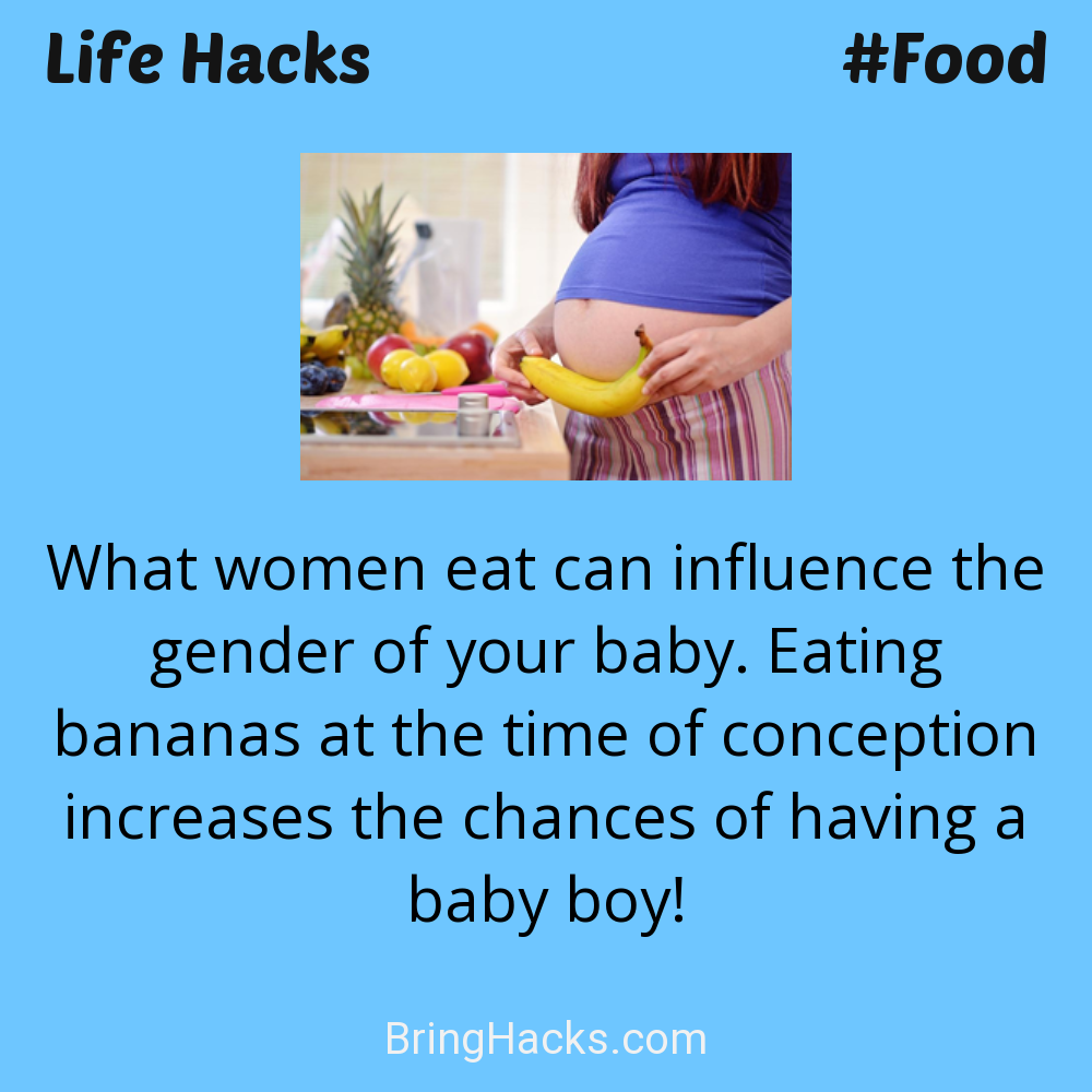 Life Hacks: - What women eat can influence the gender of your baby. Eating bananas at the time of conception increases the chances of having a baby boy!