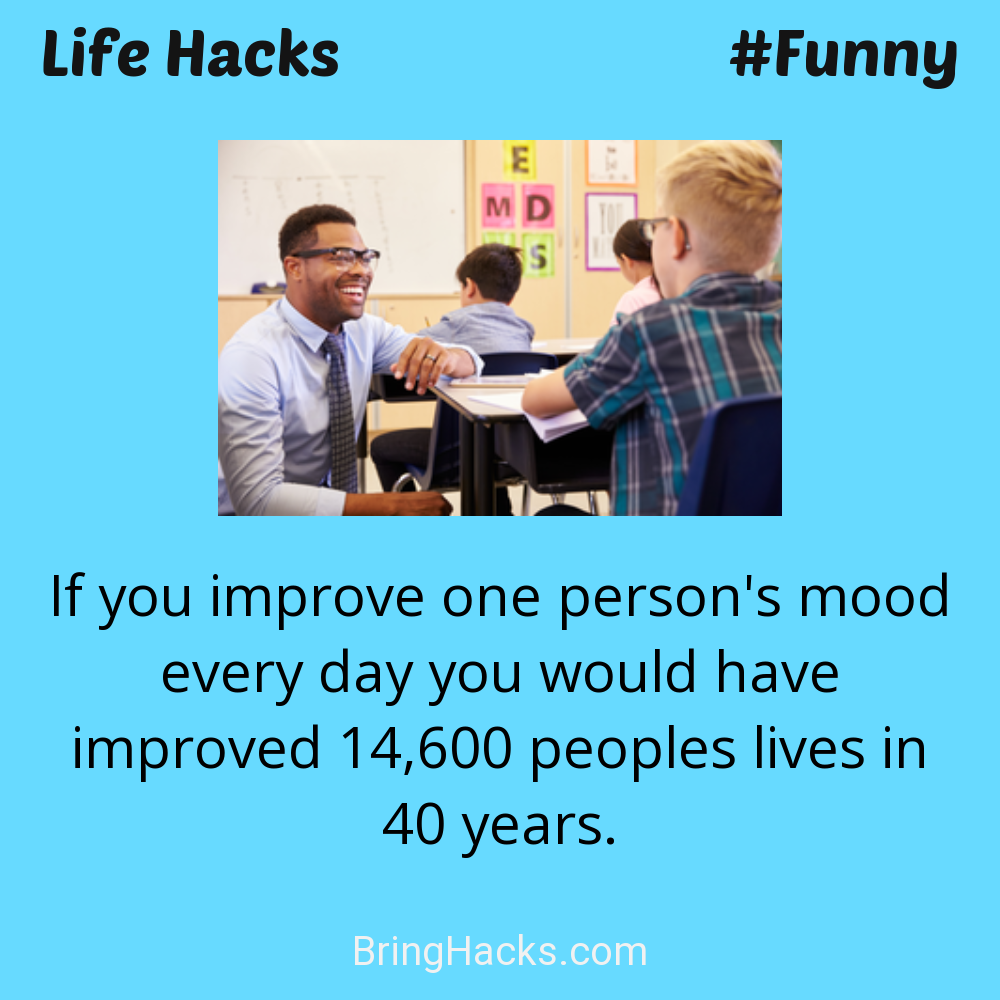 Life Hacks: - If you improve one person's mood every day you would have improved 14,600 peoples lives in 40 years.