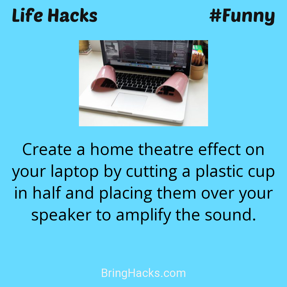 Life Hacks: - Create a home theatre effect on your laptop by cutting a plastic cup in half and placing them over your speaker to amplify the sound.