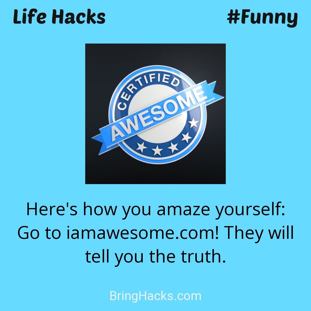 Life Hacks: - Here's how you amaze yourself: Go to iamawesome.com! They will tell you the truth.