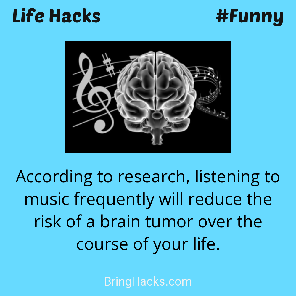 Life Hacks: - According to research, listening to music frequently will reduce the risk of a brain tumor over the course of your life.