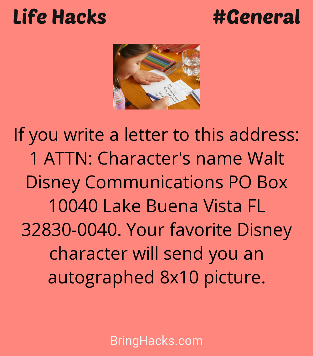 Life Hacks: - If you write a letter to this address: 1 ATTN: Character's name Walt Disney Communications PO Box 10040 Lake Buena Vista FL 32830-0040. Your favorite Disney character will send you an autographed 8x10 picture.