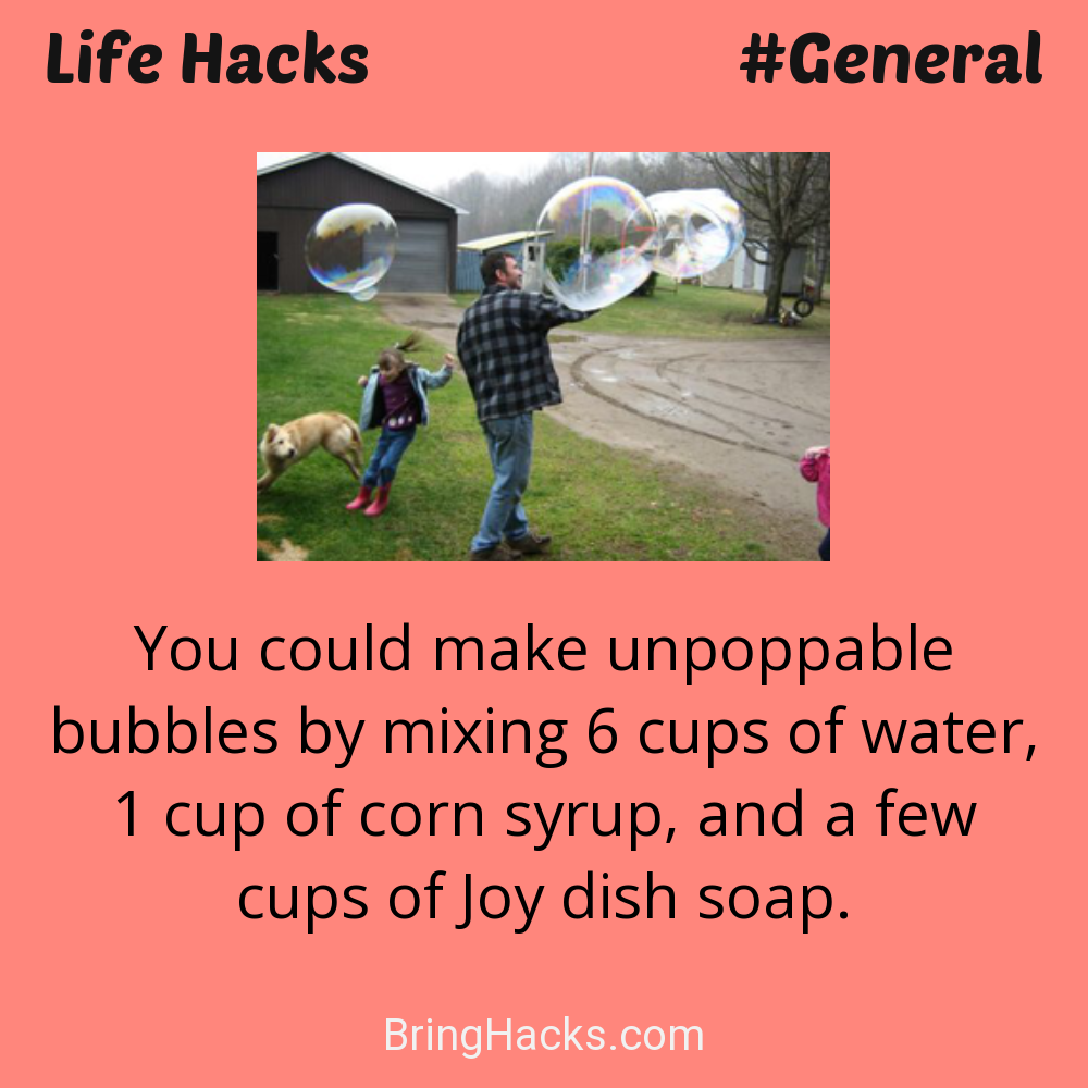 Life Hacks: - You could make unpoppable bubbles by mixing 6 cups of water, 1 cup of corn syrup, and a few cups of Joy dish soap.