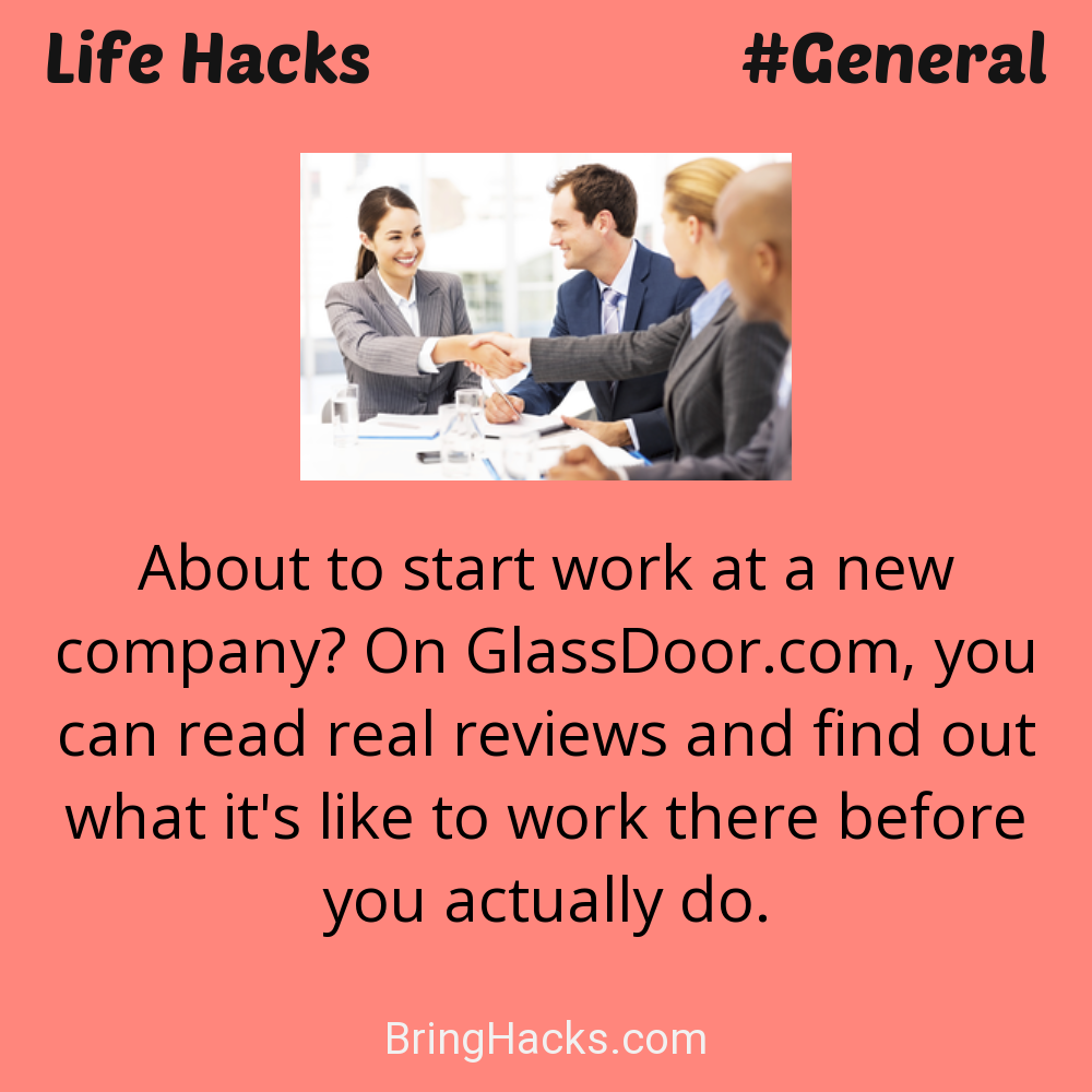Life Hacks: - About to start work at a new company? On GlassDoor.com, you can read real reviews and find out what it's like to work there before you actually do.