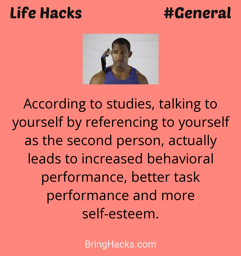 Life Hacks: - According to studies, talking to yourself by referencing to yourself as the second person, actually leads to increased behavioral performance, better task performance and more self-esteem.