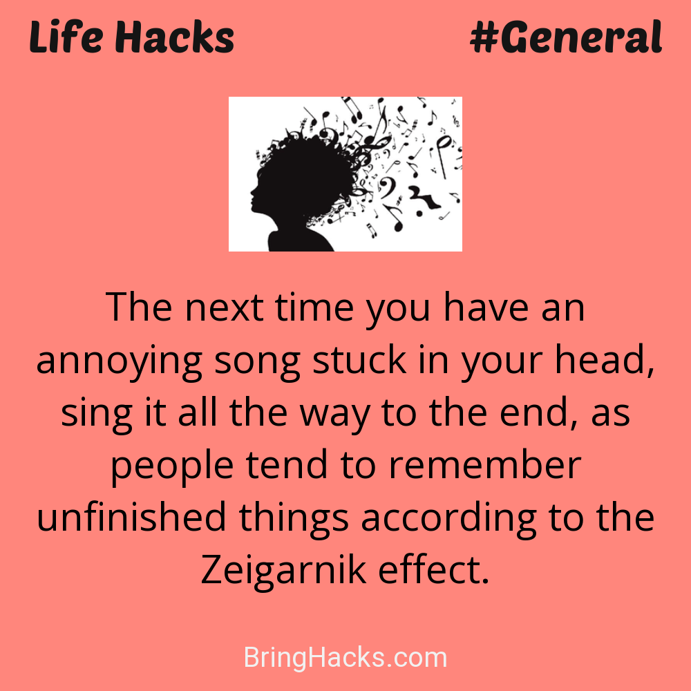 Life Hacks: - The next time you have an annoying song stuck in your head, sing it all the way to the end, as people tend to remember unfinished things according to the Zeigarnik effect.