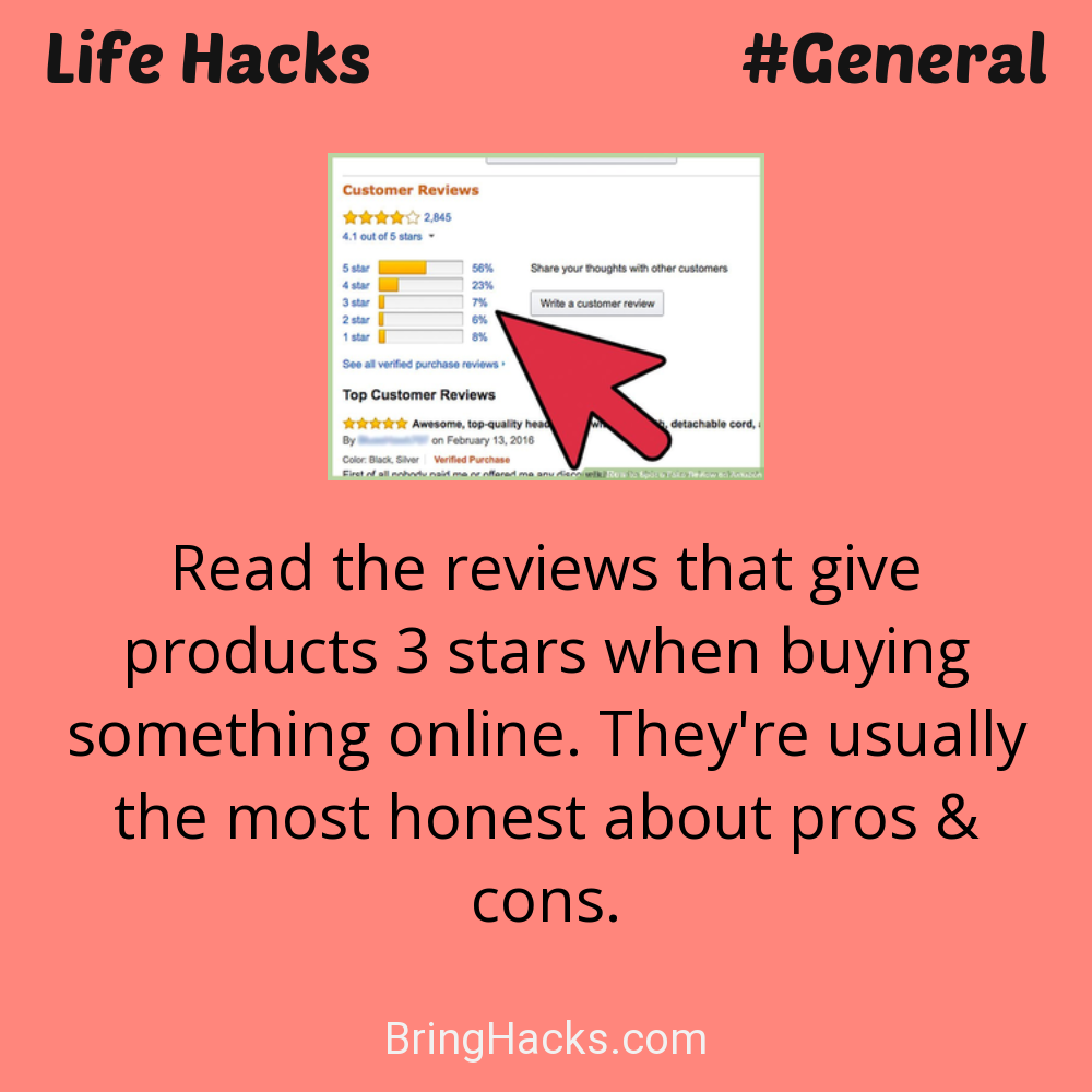 Life Hacks: - Read the reviews that give products 3 stars when buying something online. They're usually the most honest about pros & cons.