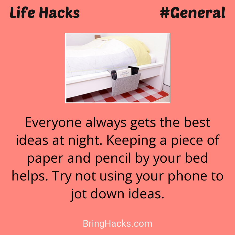 Life Hacks: - Everyone always gets the best ideas at night. Keeping a piece of paper and pencil by your bed helps. Try not using your phone to jot down ideas.