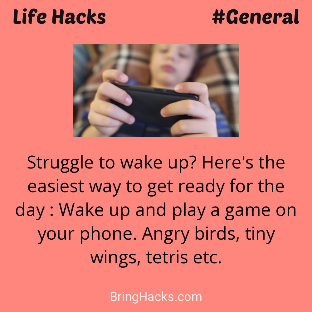 Life Hacks: - Struggle to wake up? Here's the easiest way to get ready for the day : Wake up and play a game on your phone. Angry birds, tiny wings, tetris etc.