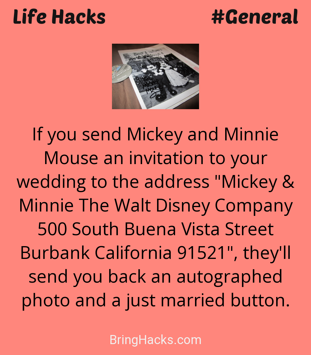 Life Hacks: - If you send Mickey and Minnie Mouse an invitation to your wedding to the address "Mickey & Minnie The Walt Disney Company 500 South Buena Vista Street Burbank California 91521", they'll send you back an autographed photo and a just married button.
