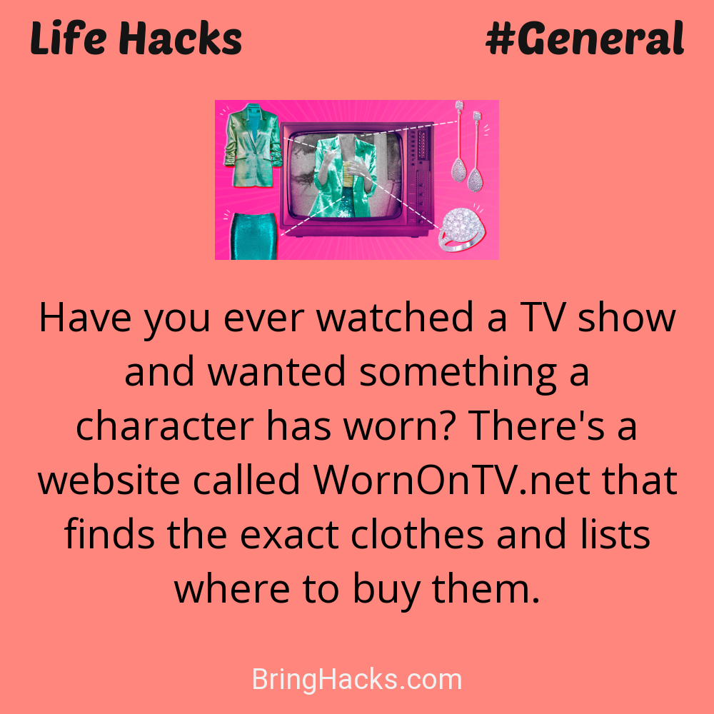 Life Hacks: - Have you ever watched a TV show and wanted something a character has worn? There's a website called WornOnTV.net that finds the exact clothes and lists where to buy them.