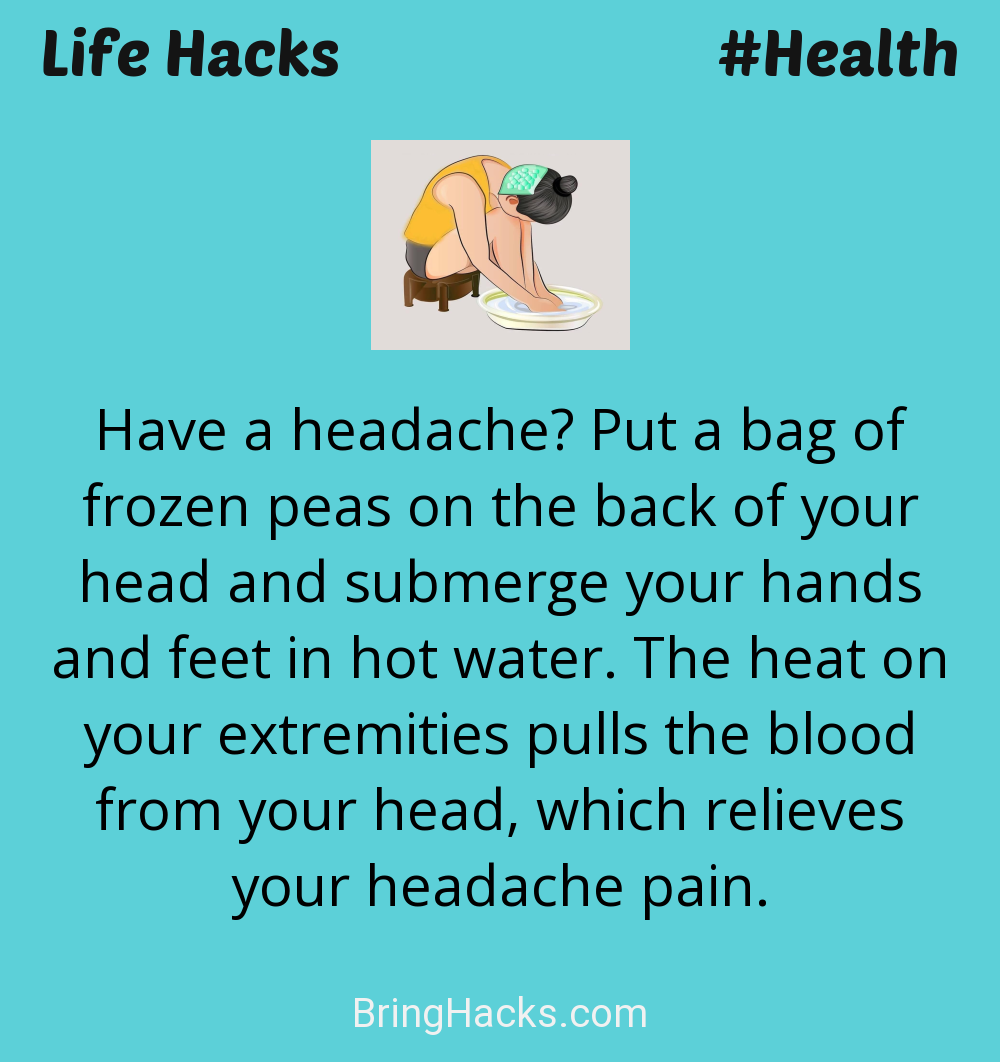 Life Hacks: - Have a headache? Put a bag of frozen peas on the back of your head and submerge your hands and feet in hot water. The heat on your extremities pulls the blood from your head, which relieves your headache pain.