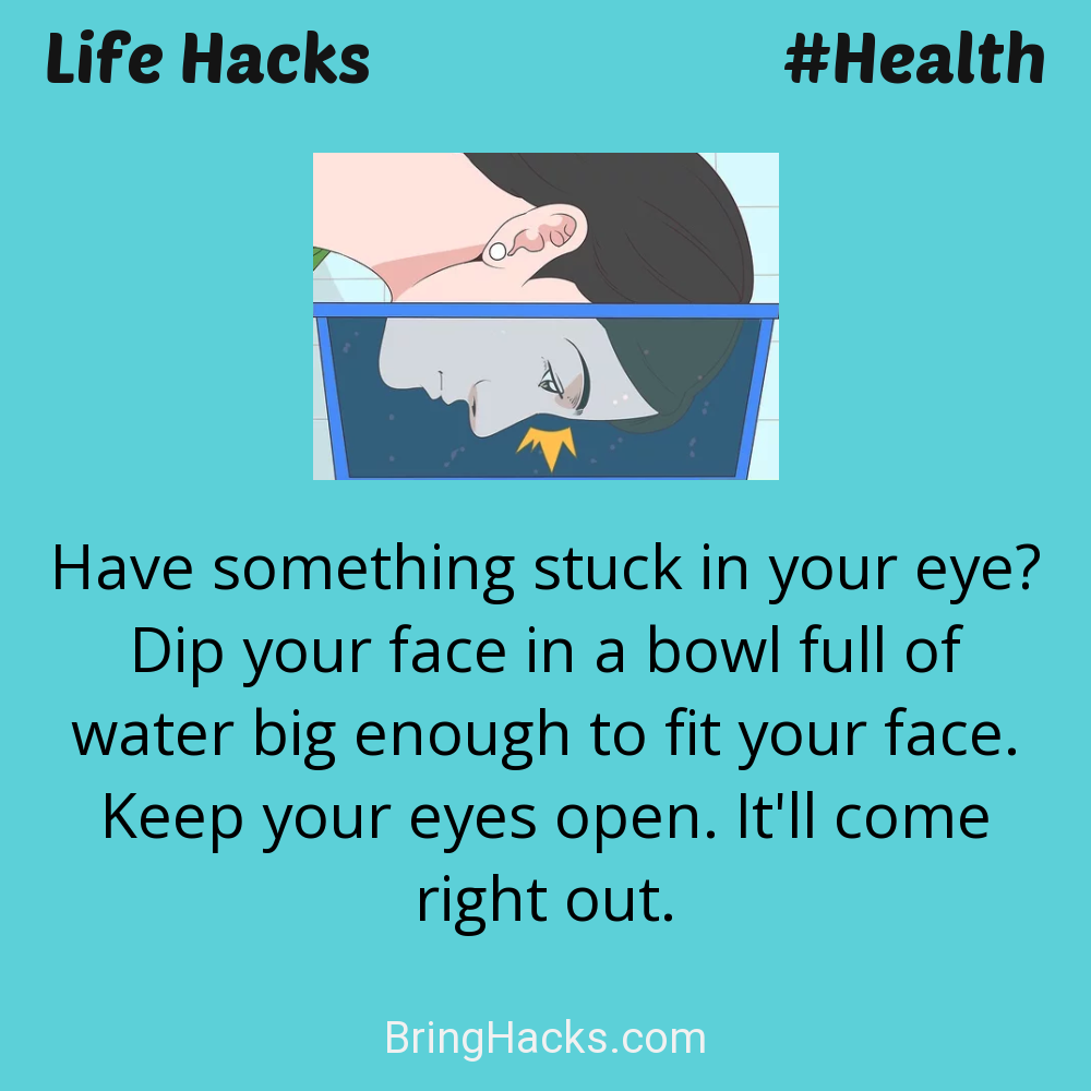 Life Hacks: - Have something stuck in your eye? Dip your face in a bowl full of water big enough to fit your face. Keep your eyes open. It'll come right out.